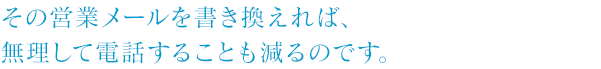 その営業メールを書き換えれば、無理して電話することも減るのです。