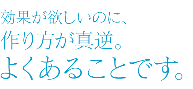 効果が欲しいのに、作り方が真逆。よくあることです。